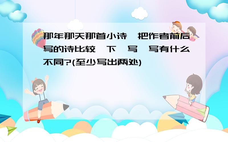 那年那天那首小诗,把作者前后写的诗比较一下,写一写有什么不同?(至少写出两处)