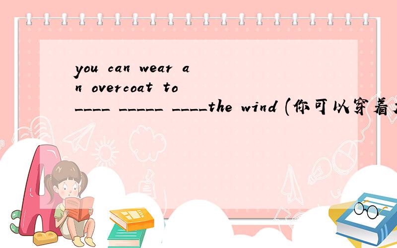 you can wear an overcoat to ____ _____ ____the wind (你可以穿着大衣