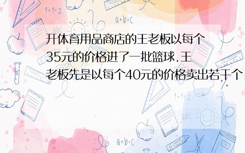 开体育用品商店的王老板以每个35元的价格进了一批篮球.王老板先是以每个40元的价格卖出若干个,然后把