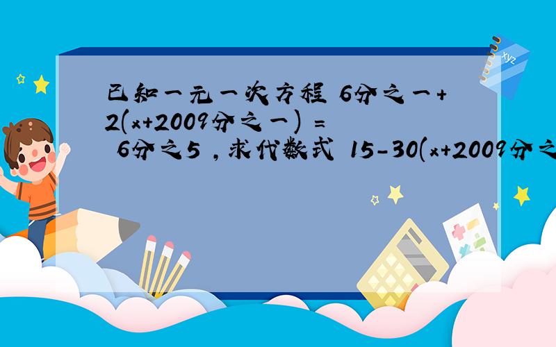 已知一元一次方程 6分之一+2(x+2009分之一) = 6分之5 ,求代数式 15-30(x+2009分之1) 的值