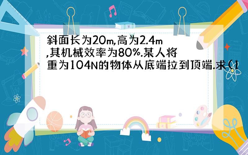 斜面长为20m,高为2.4m,其机械效率为80%.某人将重为104N的物体从底端拉到顶端.求(1