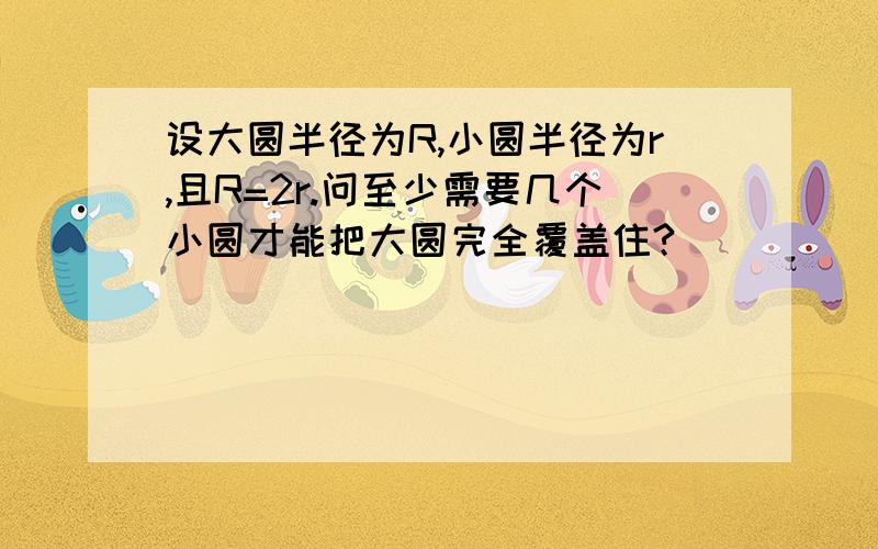 设大圆半径为R,小圆半径为r,且R=2r.问至少需要几个小圆才能把大圆完全覆盖住?