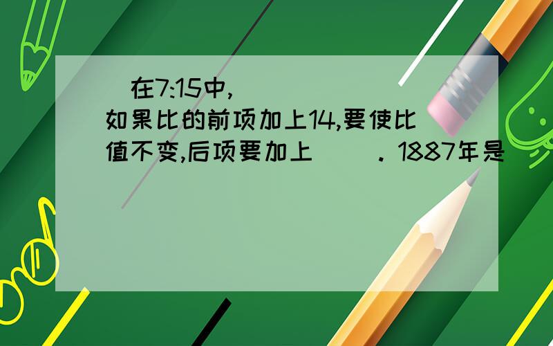 ​在7:15中,如果比的前项加上14,要使比值不变,后项要加上（ ）. 1887年是（ ）世纪.