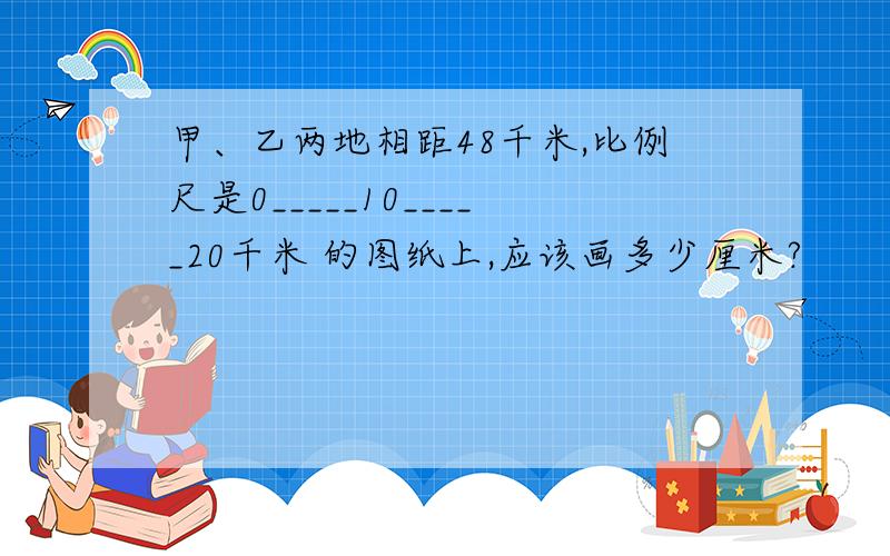 甲、乙两地相距48千米,比例尺是0_____10_____20千米 的图纸上,应该画多少厘米?