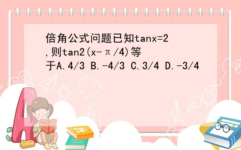 倍角公式问题已知tanx=2,则tan2(x-π/4)等于A.4/3 B.-4/3 C.3/4 D.-3/4