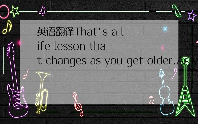 英语翻译That’s a life lesson that changes as you get older.As yo