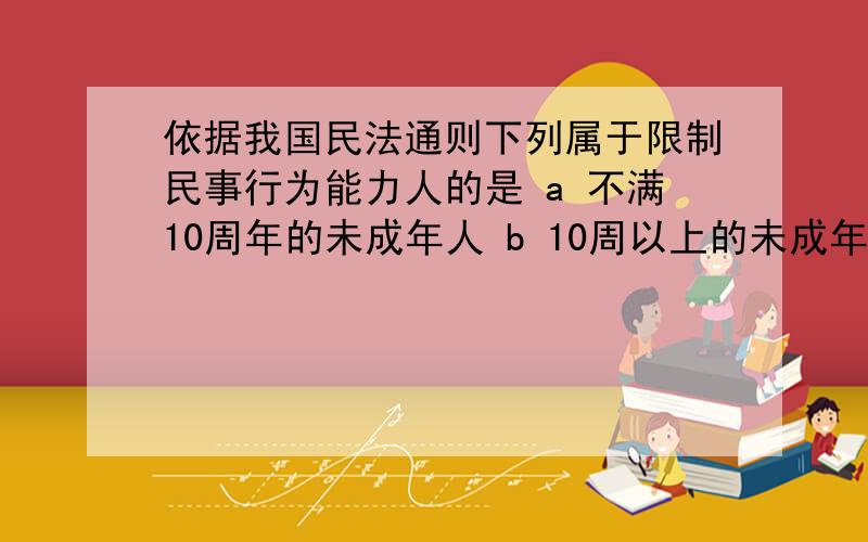 依据我国民法通则下列属于限制民事行为能力人的是 a 不满10周年的未成年人 b 10周以上的未成年人