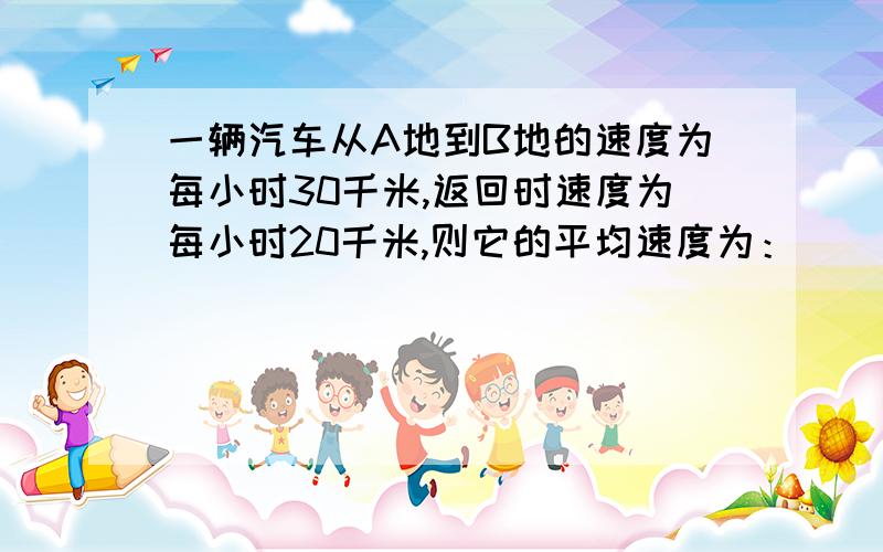 一辆汽车从A地到B地的速度为每小时30千米,返回时速度为每小时20千米,则它的平均速度为：