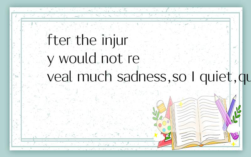 fter the injury would not reveal much sadness,so I quiet,qui