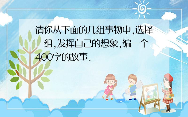 请你从下面的几组事物中,选择一组,发挥自己的想象,编一个400字的故事.