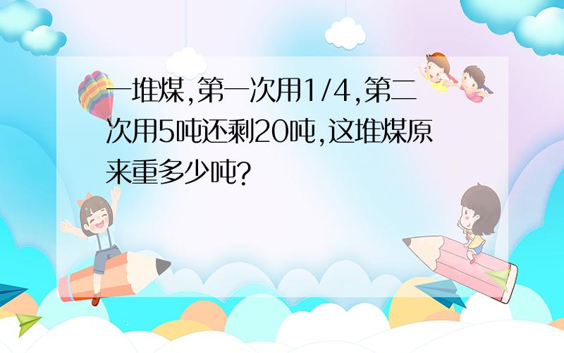 一堆煤,第一次用1/4,第二次用5吨还剩20吨,这堆煤原来重多少吨?