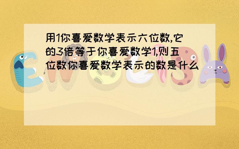 用1你喜爱数学表示六位数,它的3倍等于你喜爱数学1,则五位数你喜爱数学表示的数是什么