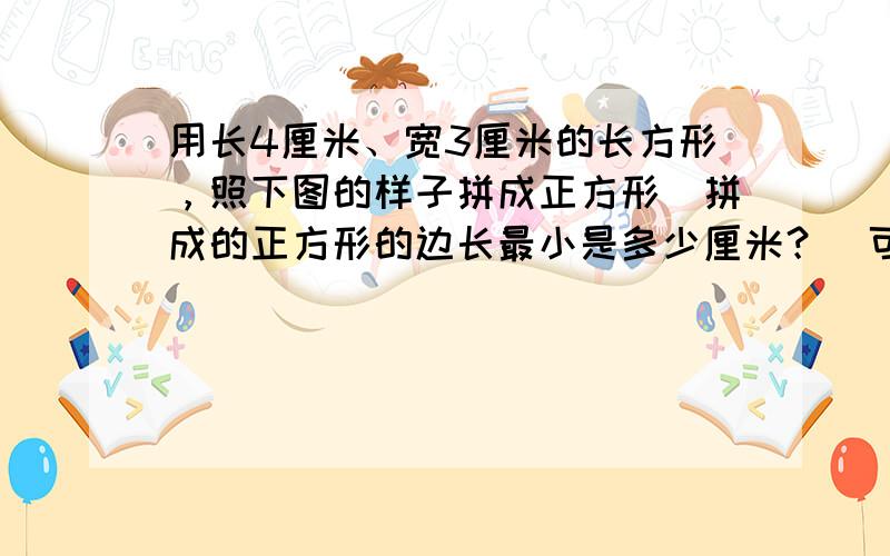 用长4厘米、宽3厘米的长方形，照下图的样子拼成正方形．拼成的正方形的边长最小是多少厘米？（可以先在图中画一画，再计算）