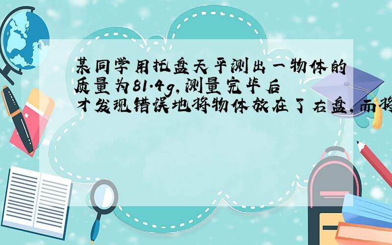 某同学用托盘天平测出一物体的质量为81.4g,测量完毕后才发现错误地将物体放在了右盘,而将砝码放在了左盘.因无法重测,只