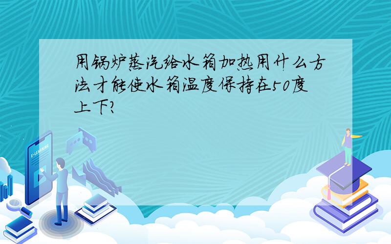 用锅炉蒸汽给水箱加热用什么方法才能使水箱温度保持在50度上下?