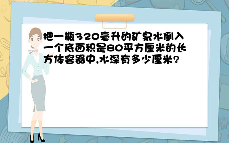 把一瓶320毫升的矿泉水倒入一个底面积是80平方厘米的长方体容器中,水深有多少厘米?