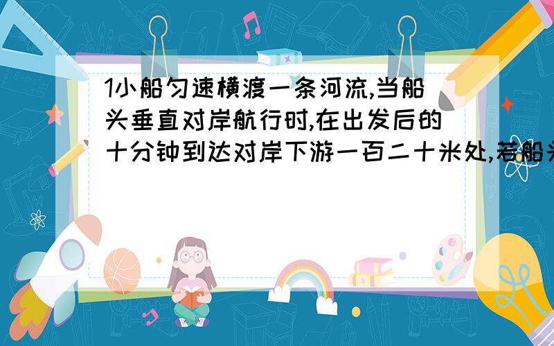 1小船匀速横渡一条河流,当船头垂直对岸航行时,在出发后的十分钟到达对岸下游一百二十米处,若船头保持与河岸成一定角度向上游