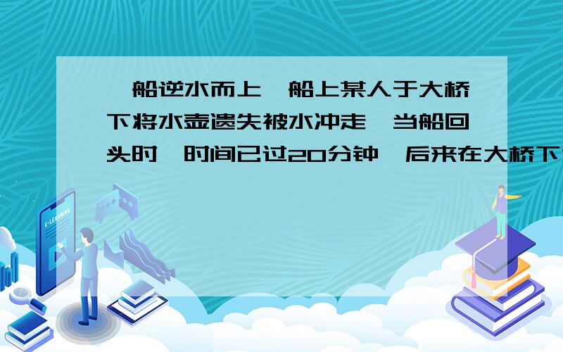 一船逆水而上,船上某人于大桥下将水壶遗失被水冲走,当船回头时,时间已过20分钟,后来在大桥下游距大桥2千米处追到水壶,那