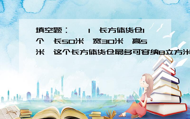 填空题：　　1、长方体货仓1个,长50米,宽30米,高5米,这个长方体货仓最多可容纳8立方米的正方体货箱( )