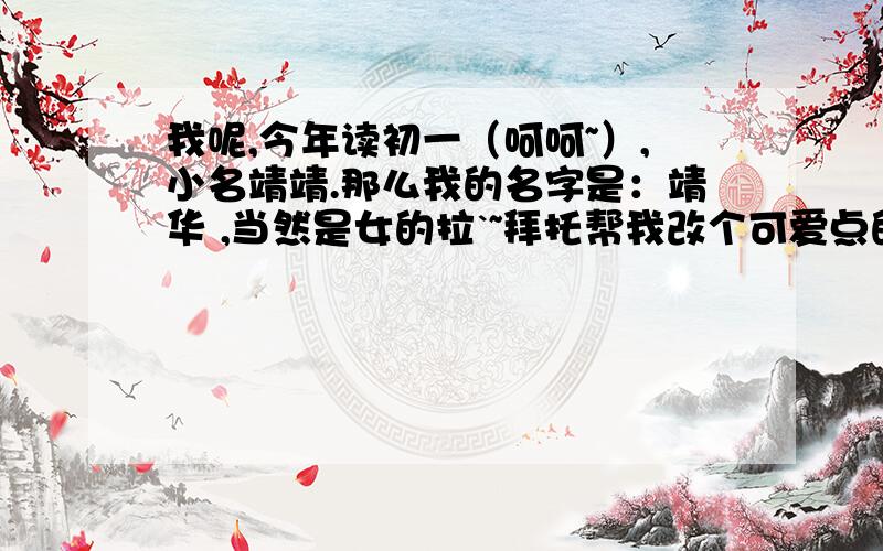 我呢,今年读初一（呵呵~）,小名靖靖.那么我的名字是：靖华 ,当然是女的拉`~拜托帮我改个可爱点的名字啊!（最好有点点谐