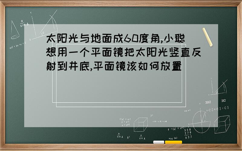 太阳光与地面成60度角,小聪想用一个平面镜把太阳光竖直反射到井底,平面镜该如何放置