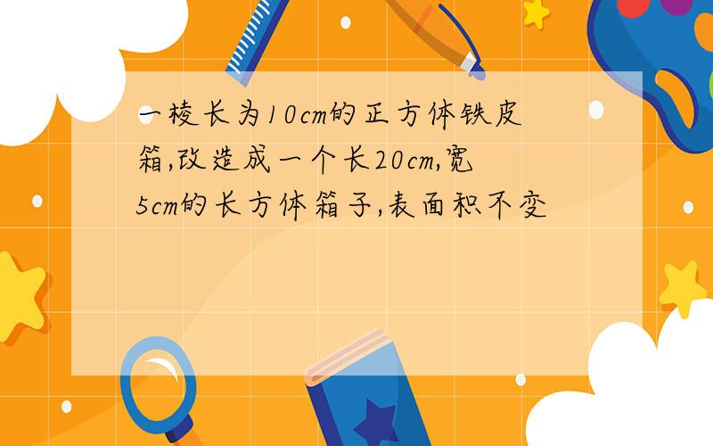 一棱长为10cm的正方体铁皮箱,改造成一个长20cm,宽5cm的长方体箱子,表面积不变