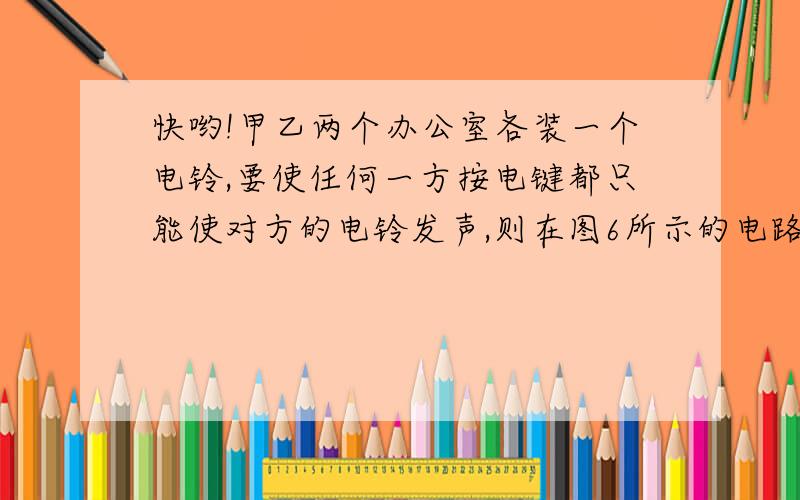 快哟!甲乙两个办公室各装一个电铃,要使任何一方按电键都只能使对方的电铃发声,则在图6所示的电路中正确的是