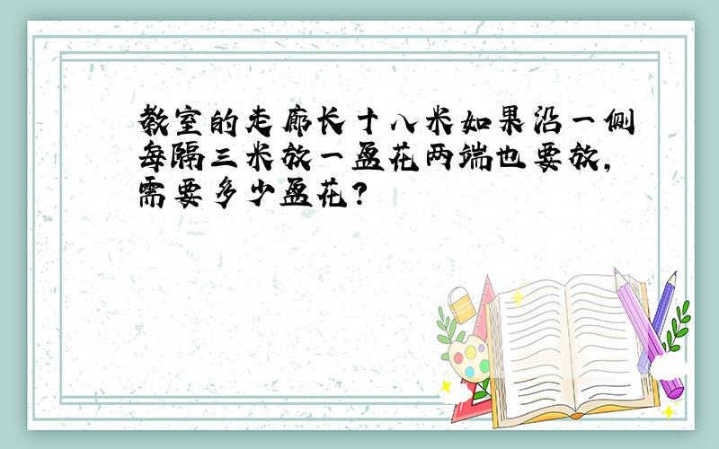 教室的走廊长十八米如果沿一侧每隔三米放一盆花两端也要放,需要多少盆花?