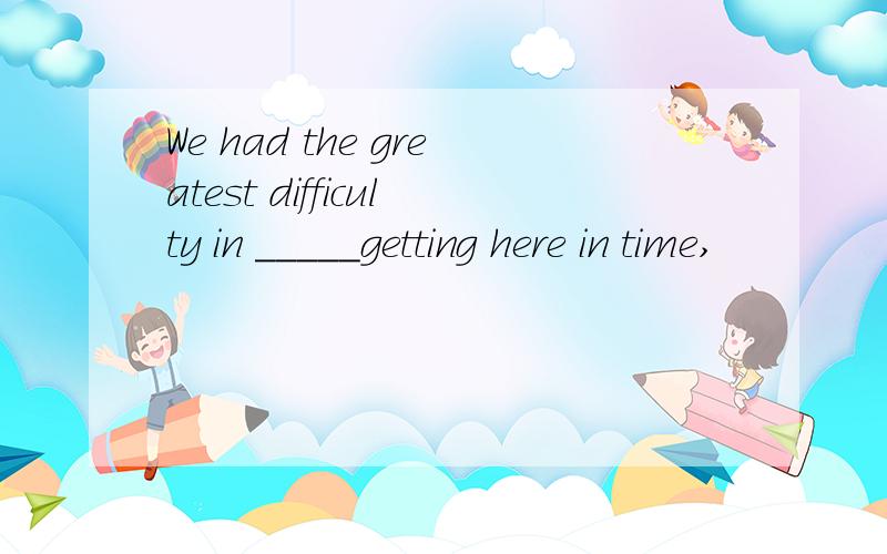 We had the greatest difficulty in _____getting here in time,