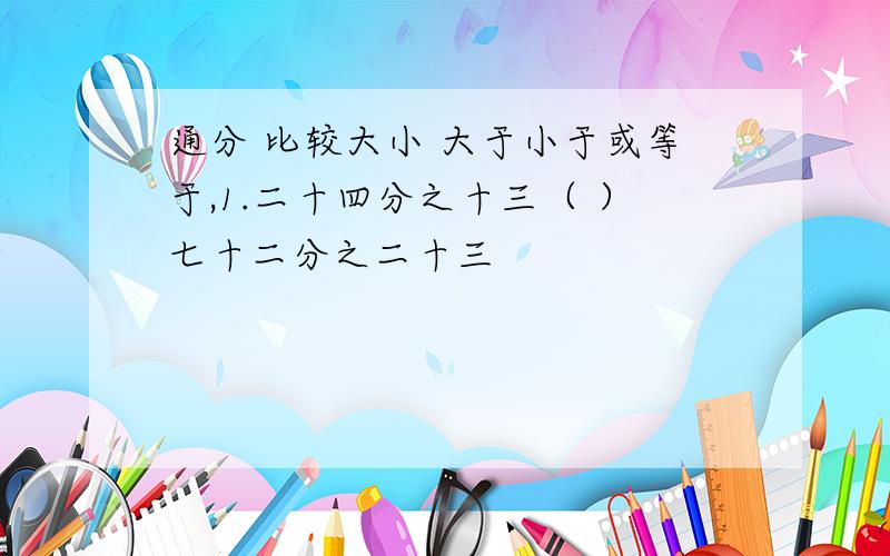 通分 比较大小 大于小于或等于,1.二十四分之十三（ ）七十二分之二十三