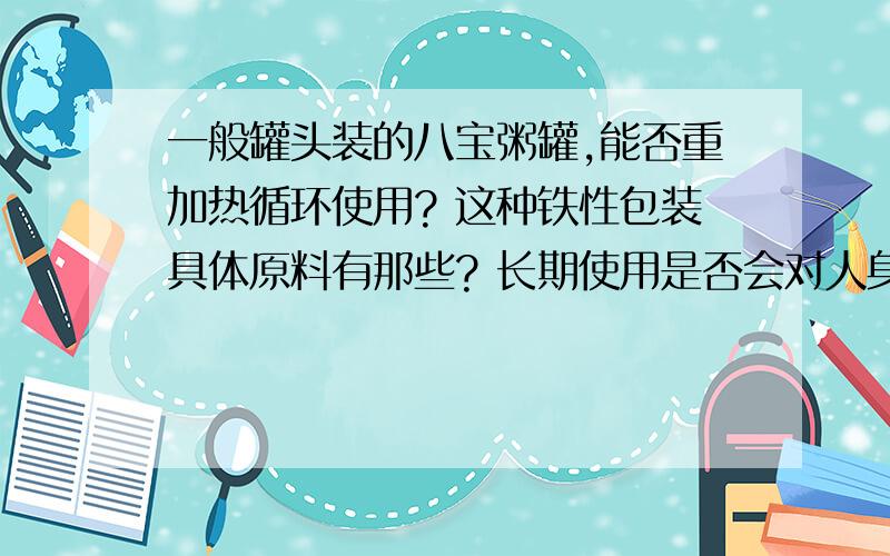 一般罐头装的八宝粥罐,能否重加热循环使用? 这种铁性包装具体原料有那些? 长期使用是否会对人身体有害?