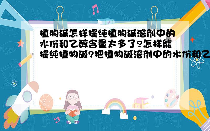 植物碱怎样提纯植物碱溶剂中的水份和乙醇含量太多了?怎样能提纯植物碱?把植物碱溶剂中的水份和乙醇去掉或减少?