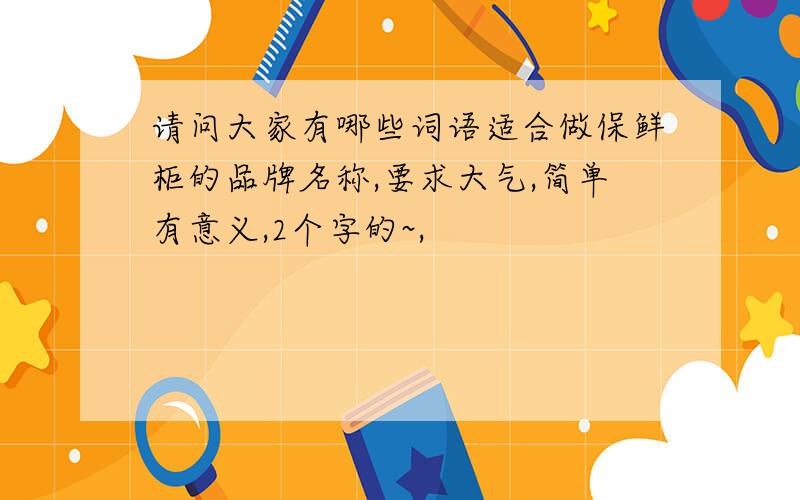 请问大家有哪些词语适合做保鲜柜的品牌名称,要求大气,简单有意义,2个字的~,