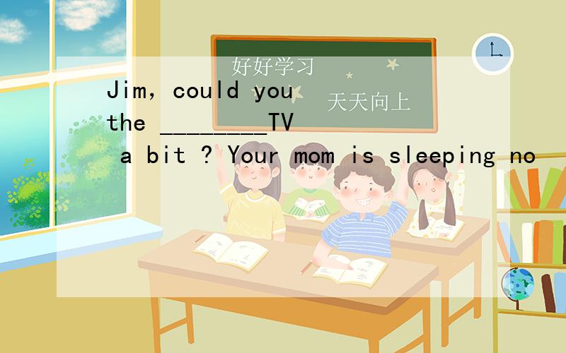 Jim，could you the ________TV a bit ? Your mom is sleeping no