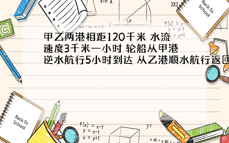 甲乙两港相距120千米 水流速度3千米一小时 轮船从甲港逆水航行5小时到达 从乙港顺水航行返回到甲港要几小时