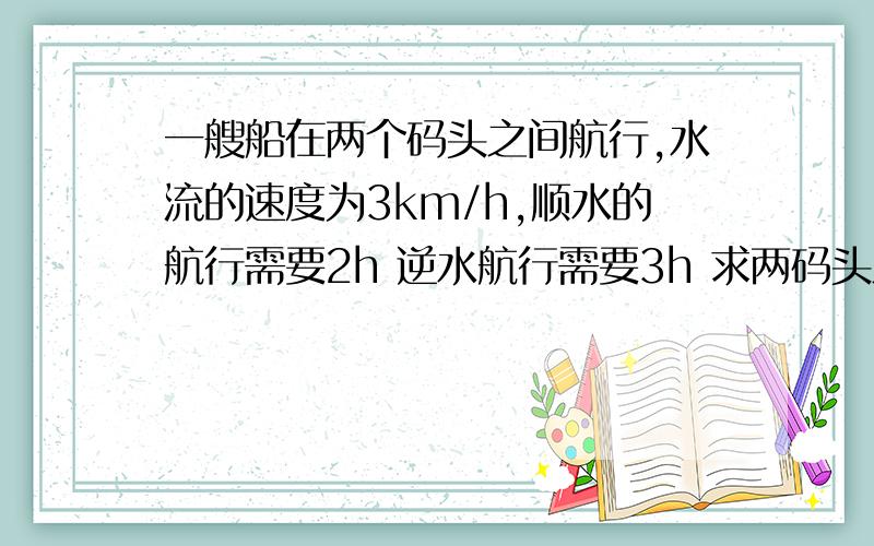 一艘船在两个码头之间航行,水流的速度为3km/h,顺水的航行需要2h 逆水航行需要3h 求两码头之间的距离