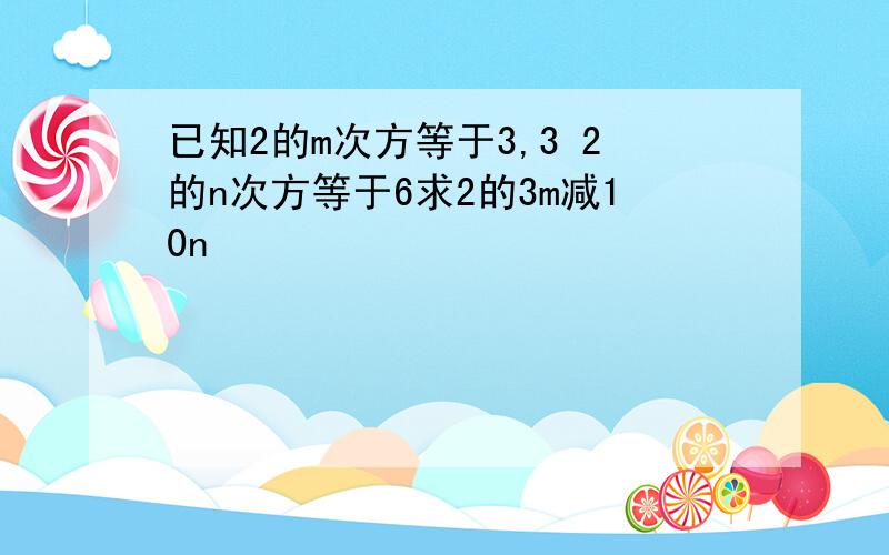 已知2的m次方等于3,3 2的n次方等于6求2的3m减10n