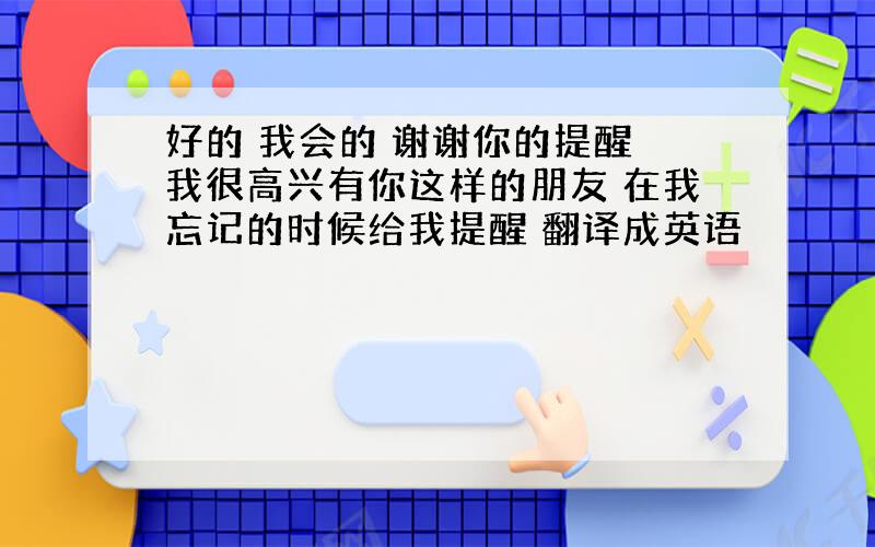 好的 我会的 谢谢你的提醒 我很高兴有你这样的朋友 在我忘记的时候给我提醒 翻译成英语