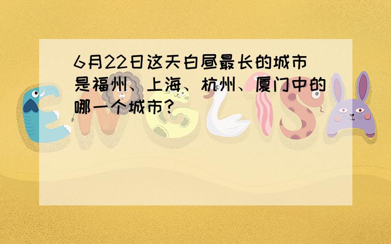 6月22日这天白昼最长的城市是福州、上海、杭州、厦门中的哪一个城市?