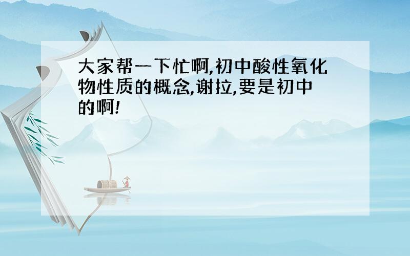 大家帮一下忙啊,初中酸性氧化物性质的概念,谢拉,要是初中的啊!