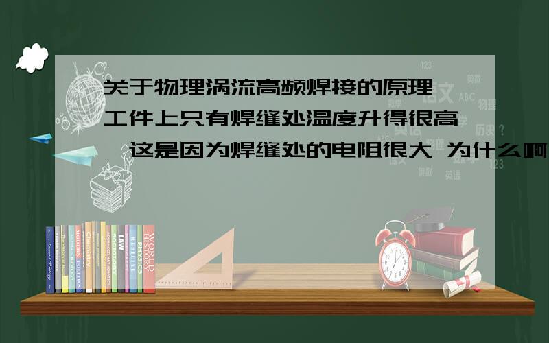 关于物理涡流高频焊接的原理 工件上只有焊缝处温度升得很高,这是因为焊缝处的电阻很大 为什么啊 不是电阻越多 涡流越弱吗?