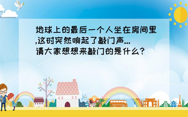 地球上的最后一个人坐在房间里,这时突然响起了敲门声...请大家想想来敲门的是什么?