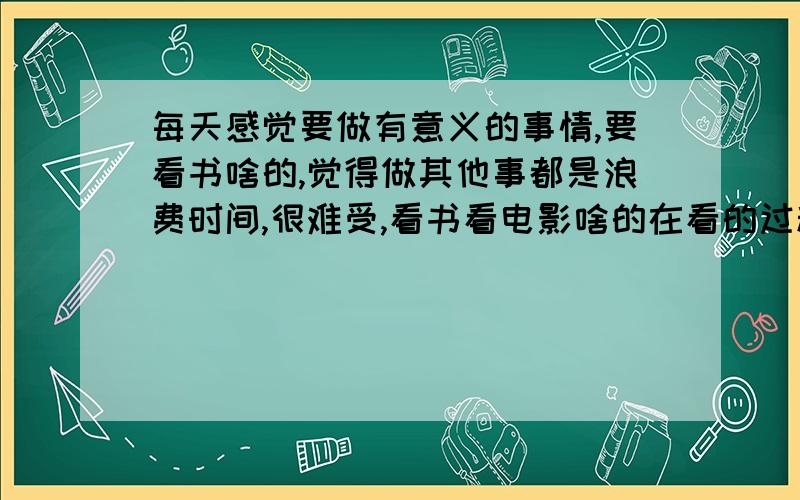 每天感觉要做有意义的事情,要看书啥的,觉得做其他事都是浪费时间,很难受,看书看电影啥的在看的过程中又有很大压力,感觉一定