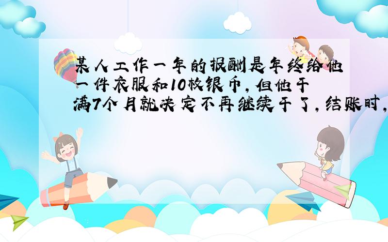 某人工作一年的报酬是年终给他一件衣服和10枚银币,但他干满7个月就决定不再继续干了,结账时,给了他一件衣服和2枚银币.这