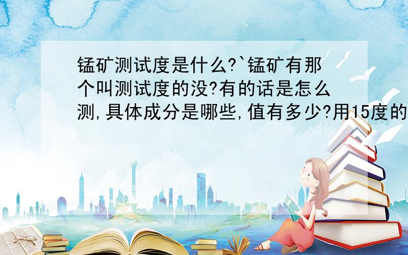 锰矿测试度是什么?`锰矿有那个叫测试度的没?有的话是怎么测,具体成分是哪些,值有多少?用15度的锰矿如何改进成为50度的