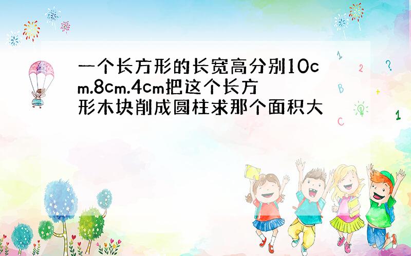 一个长方形的长宽高分别10cm.8cm.4cm把这个长方形木块削成圆柱求那个面积大