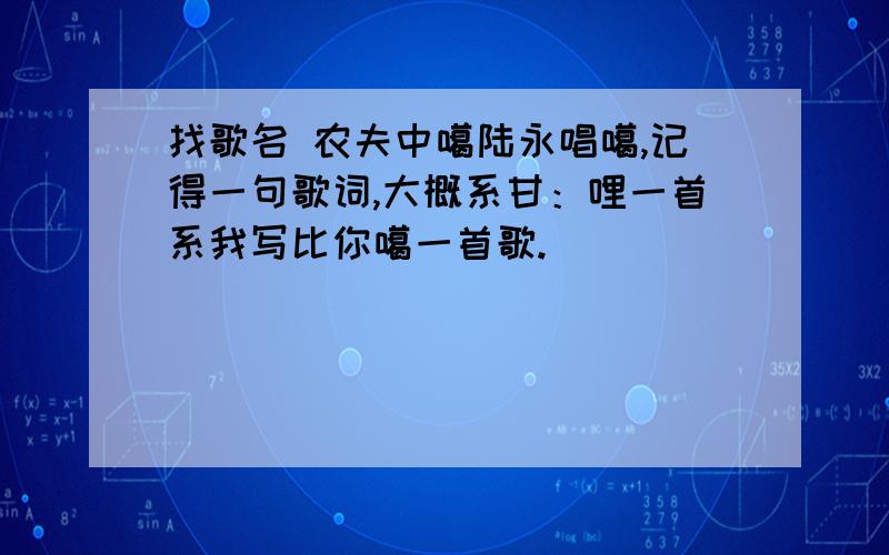 找歌名 农夫中噶陆永唱噶,记得一句歌词,大概系甘：哩一首系我写比你噶一首歌.)