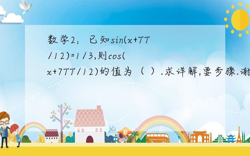 数学2：已知sin(x+TT/12)=1/3,则cos(x+7TT/12)的值为（ ）.求详解,要步骤.谢谢.