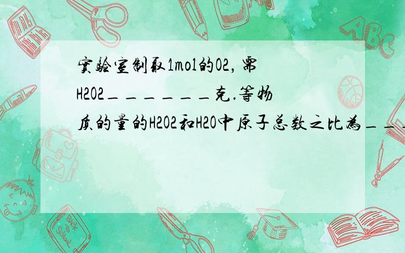 实验室制取1mol的O2，需H2O2______克．等物质的量的H2O2和H2O中原子总数之比为______．