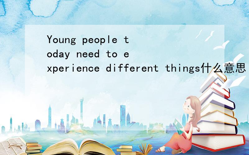 Young people today need to experience different things什么意思